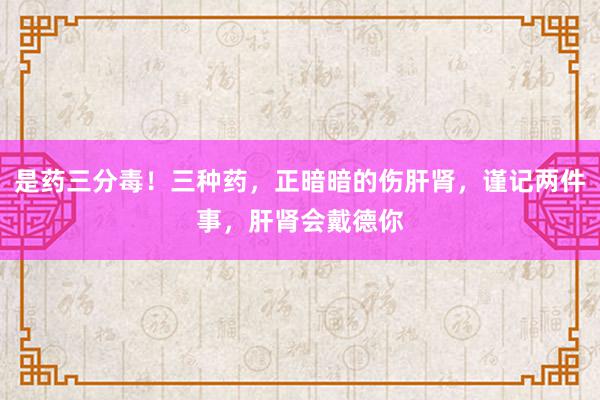 是药三分毒！三种药，正暗暗的伤肝肾，谨记两件事，肝肾会戴德你