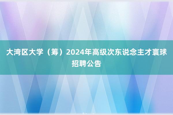 大湾区大学（筹）2024年高级次东说念主才寰球招聘公告