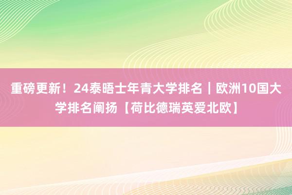 重磅更新！24泰晤士年青大学排名｜欧洲10国大学排名阐扬【荷比德瑞英爱北欧】