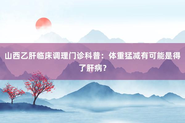 山西乙肝临床调理门诊科普：体重猛减有可能是得了肝病？