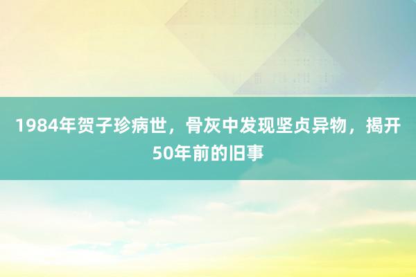 1984年贺子珍病世，骨灰中发现坚贞异物，揭开50年前的旧事