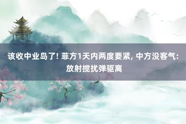 该收中业岛了! 菲方1天内两度要紧, 中方没客气: 放射搅扰弹驱离