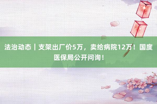 法治动态｜支架出厂价5万，卖给病院12万！国度医保局公开问询！