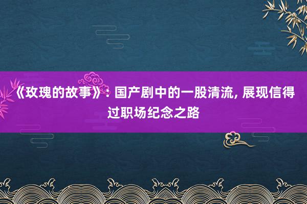 《玫瑰的故事》: 国产剧中的一股清流, 展现信得过职场纪念之路