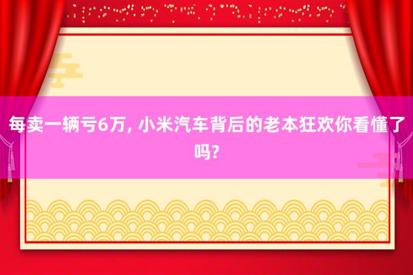 每卖一辆亏6万, 小米汽车背后的老本狂欢你看懂了吗?