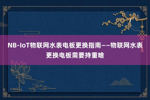 NB-IoT物联网水表电板更换指南——物联网水表更换电板需要持重啥