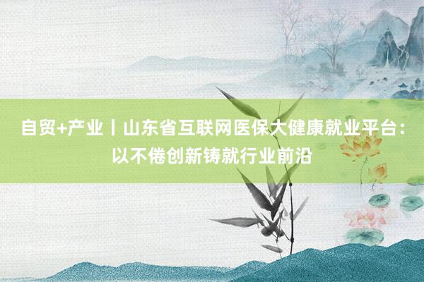 自贸+产业丨山东省互联网医保大健康就业平台：以不倦创新铸就行业前沿