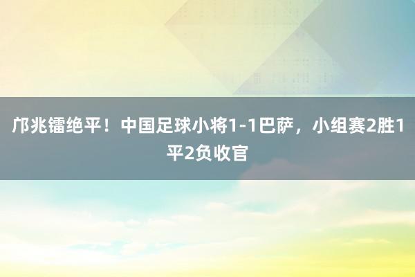 邝兆镭绝平！中国足球小将1-1巴萨，小组赛2胜1平2负收官