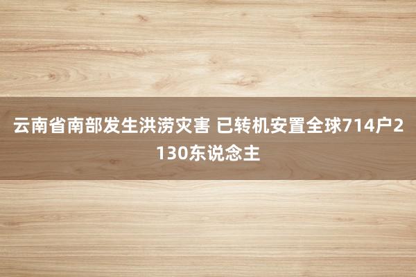 云南省南部发生洪涝灾害 已转机安置全球714户2130东说念主