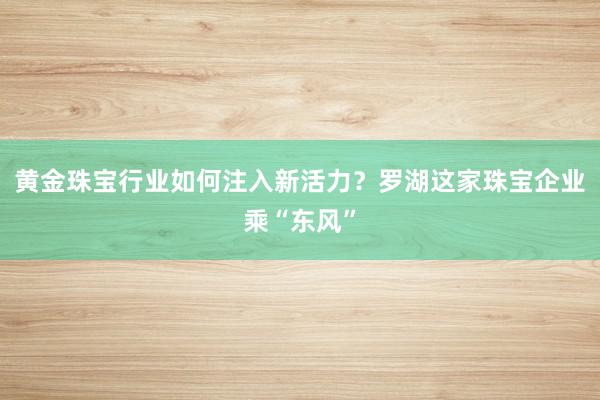 黄金珠宝行业如何注入新活力？罗湖这家珠宝企业乘“东风”