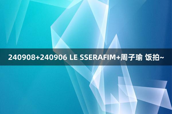 240908+240906 LE SSERAFIM+周子瑜 饭拍~