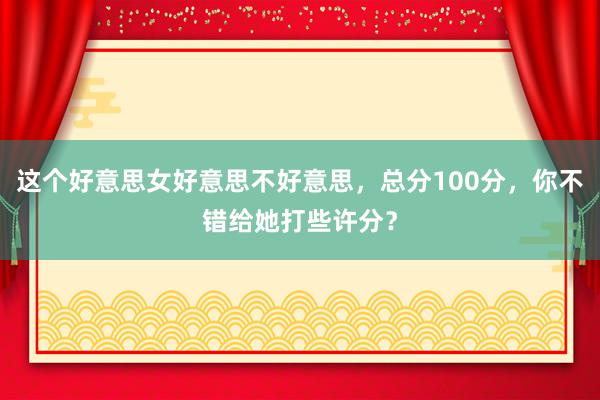 这个好意思女好意思不好意思，总分100分，你不错给她打些许分？