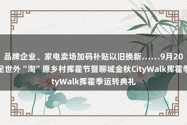 品牌企业、家电卖场加码补贴以旧换新……9月20日邀你插足世外“淘”原乡村挥霍节暨聊城金秋CityWalk挥霍季运转典礼