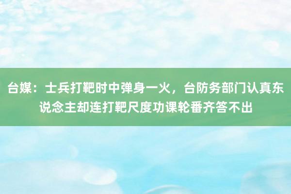 台媒：士兵打靶时中弹身一火，台防务部门认真东说念主却连打靶尺度功课轮番齐答不出