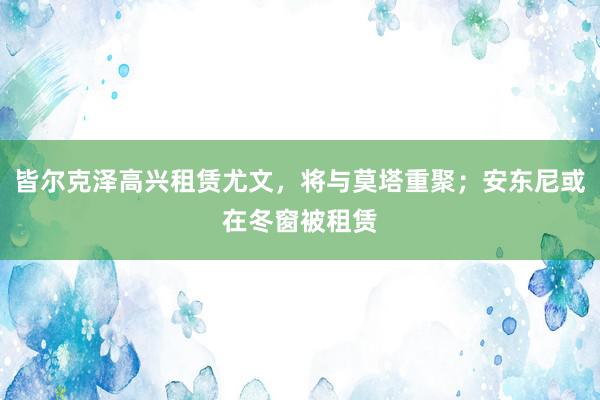 皆尔克泽高兴租赁尤文，将与莫塔重聚；安东尼或在冬窗被租赁