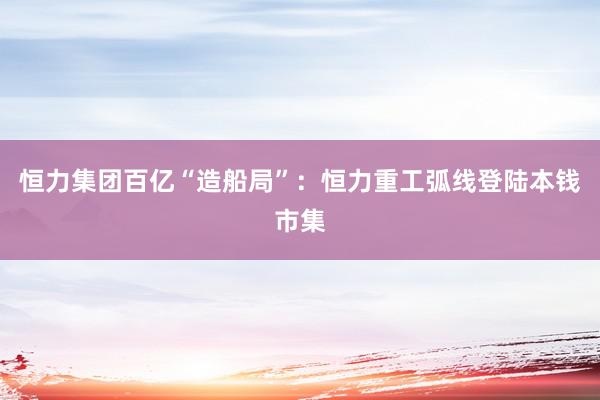 恒力集团百亿“造船局”：恒力重工弧线登陆本钱市集